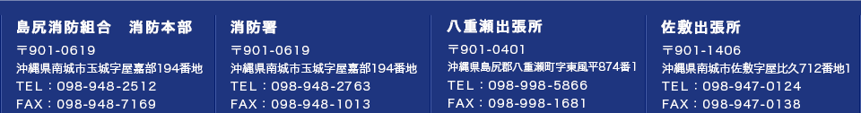 島尻消防組合消防本部 〒901-0619 沖縄県南城市玉城字屋嘉部194番地 TEL：098-948-2512 FAX：098-948-7169　消防署 〒901-0619 沖縄県南城市玉城字屋嘉部194番地 TEL：098-948-2763 FAX：098-948-1013　島尻消防組合八重瀬出張所 〒901-0401 沖縄県島尻郡八重瀬町字東風平874番1 TEL：098-998-5866 FAX：098-998-1681　島尻消防組合佐敷出張所 〒901-1406 沖縄県南城市佐敷字屋比久712番地1 TEL：098-947-0124 FAX：098-947-0138